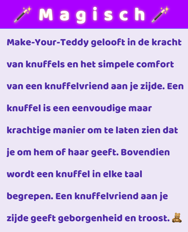 Make-Your-Teddy gelooft in de kracht van knuffels en het simpele comfort van een knuffelvriend aan je zijde. Een knuffel is een eenvoudige maar krachtige manier om te laten zien dat je om hem of haar geeft. Bovendien wordt een knuffel in elke taal begrepen. Een knuffelvriend aan je zijde geeft geborgenheid en troost.